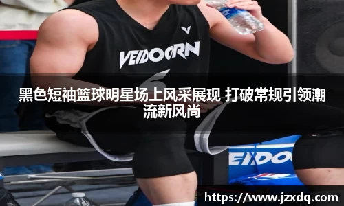 黑色短袖篮球明星场上风采展现 打破常规引领潮流新风尚